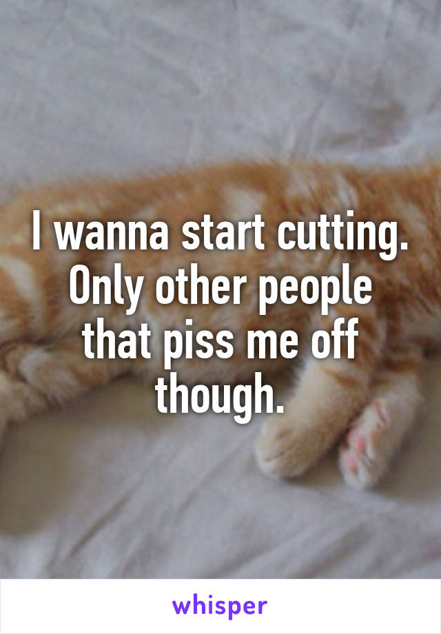 I wanna start cutting. Only other people that piss me off though.