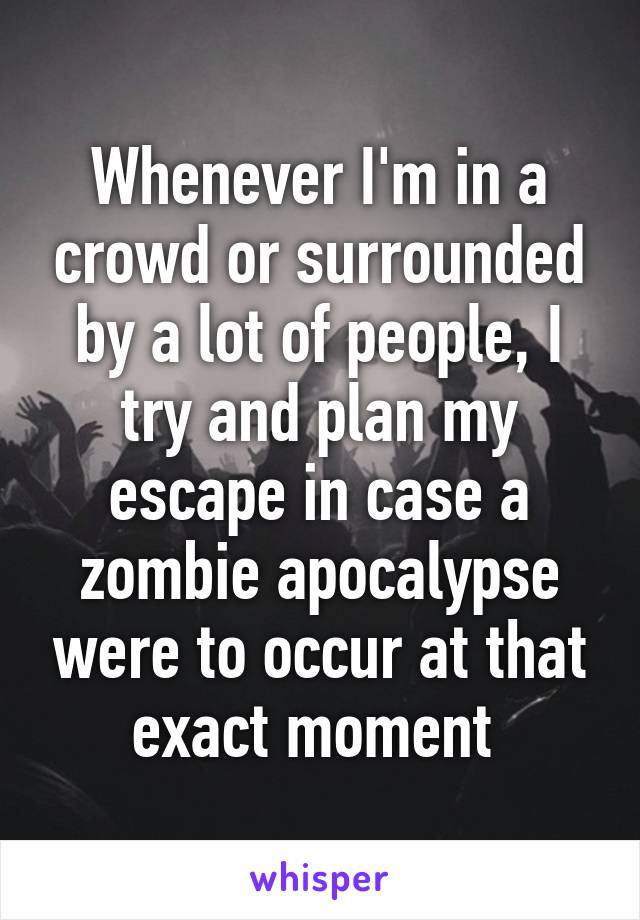 Whenever I'm in a crowd or surrounded by a lot of people, I try and plan my escape in case a zombie apocalypse were to occur at that exact moment 