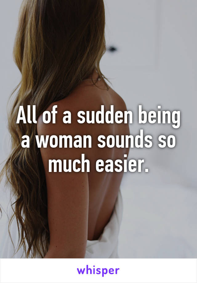 All of a sudden being a woman sounds so much easier.