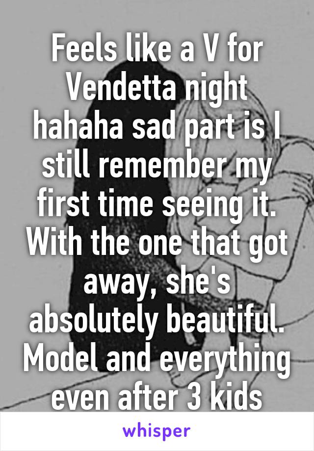 Feels like a V for Vendetta night hahaha sad part is I still remember my first time seeing it. With the one that got away, she's absolutely beautiful. Model and everything even after 3 kids