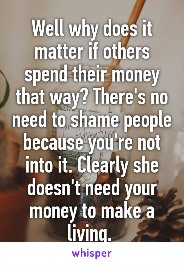 Well why does it matter if others spend their money that way? There's no need to shame people because you're not into it. Clearly she doesn't need your money to make a living. 