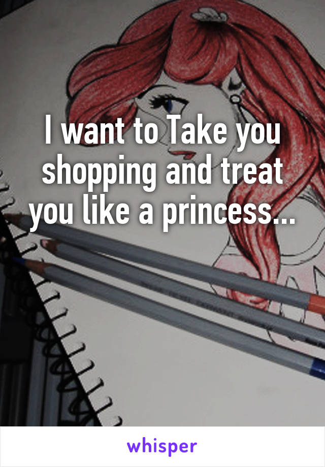 I want to Take you shopping and treat you like a princess...


