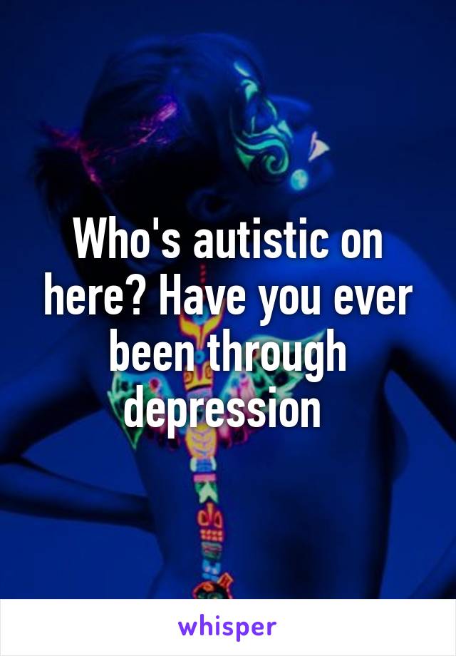 Who's autistic on here? Have you ever been through depression 