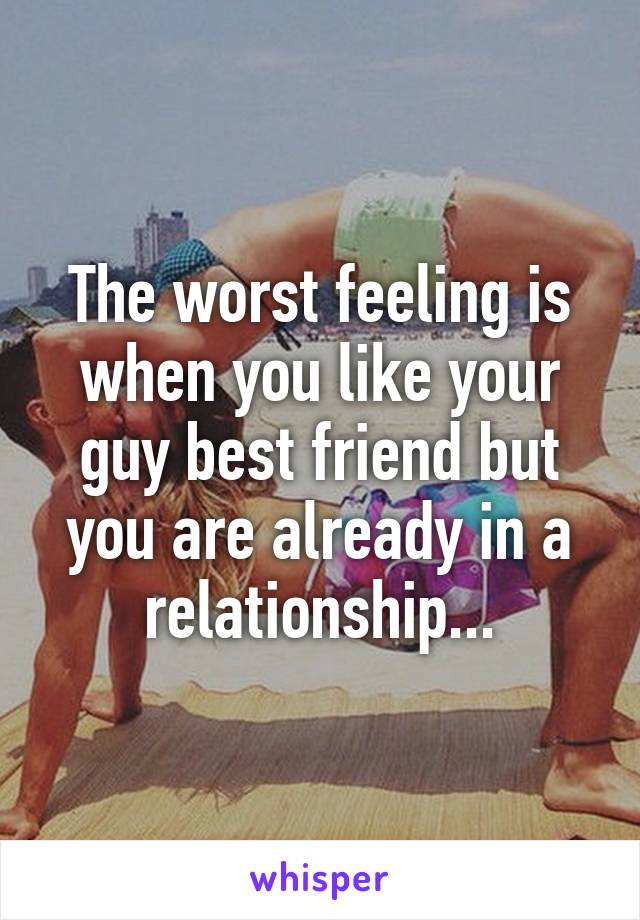 The worst feeling is when you like your guy best friend but you are already in a relationship...