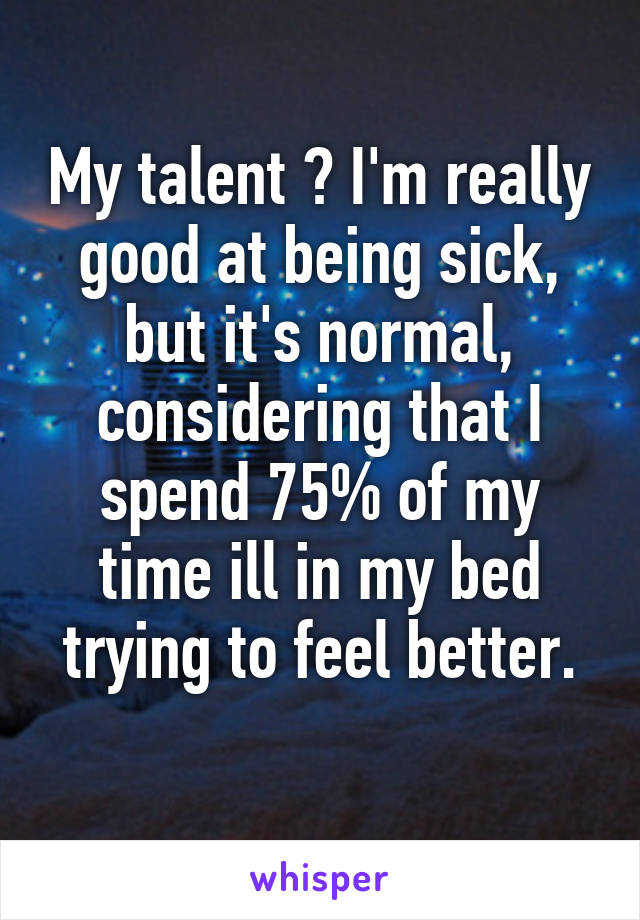 My talent ? I'm really good at being sick, but it's normal, considering that I spend 75% of my time ill in my bed trying to feel better.
