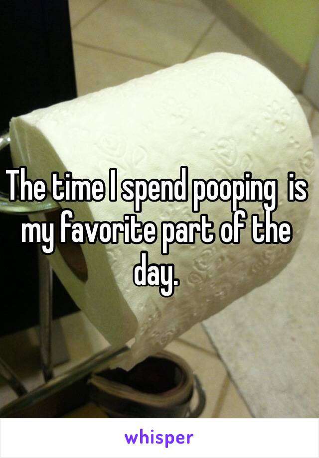 The time I spend pooping  is my favorite part of the day.