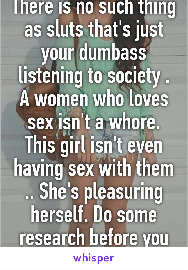 There is no such thing as sluts that's just your dumbass listening to society . A women who loves sex isn't a whore. This girl isn't even having sex with them .. She's pleasuring herself. Do some research before you judge 