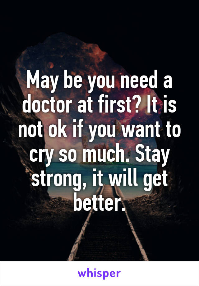 May be you need a doctor at first? It is not ok if you want to cry so much. Stay strong, it will get better.