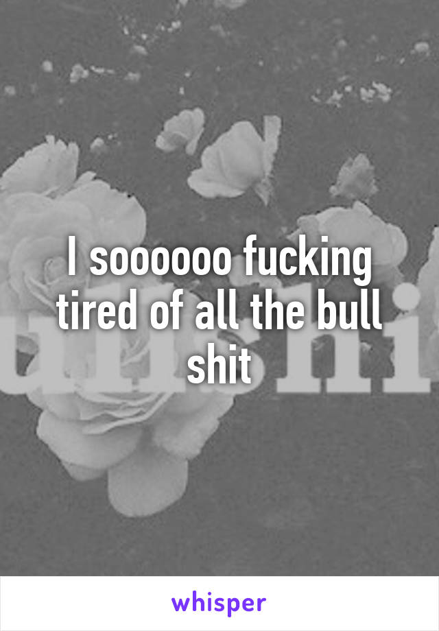 I soooooo fucking tired of all the bull shit