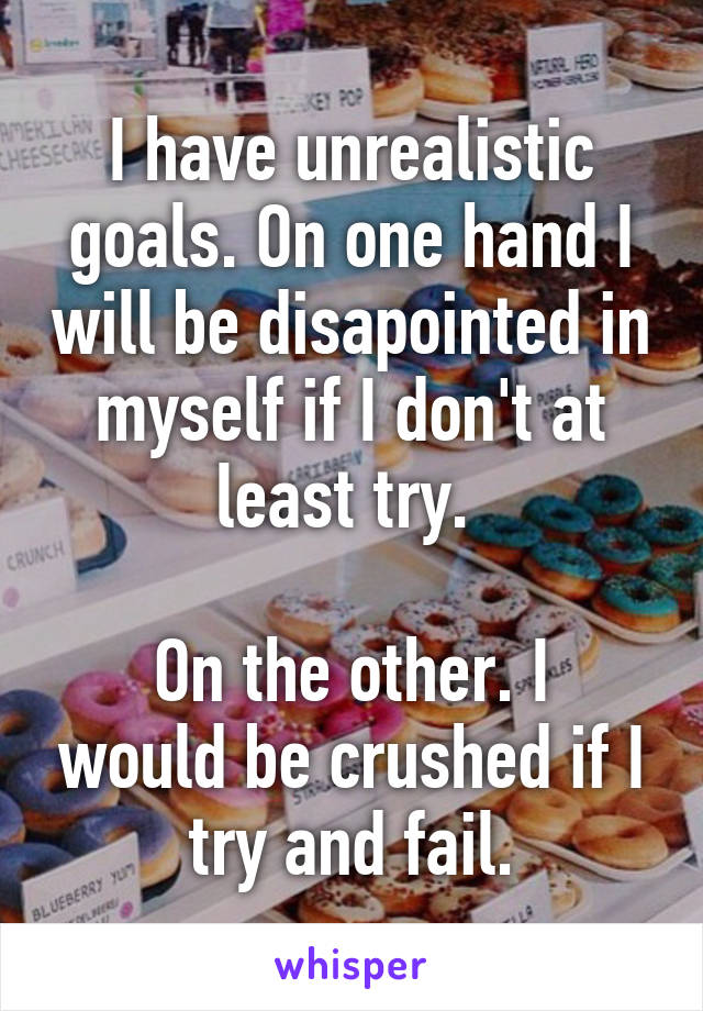 I have unrealistic goals. On one hand I will be disapointed in myself if I don't at least try. 

On the other. I would be crushed if I try and fail.