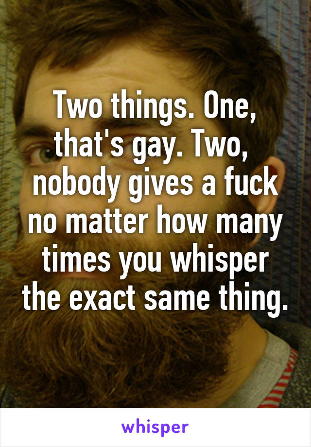 Two things. One, that's gay. Two,  nobody gives a fuck no matter how many times you whisper the exact same thing. 