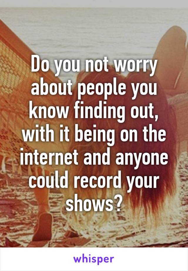 Do you not worry about people you know finding out, with it being on the internet and anyone could record your shows?