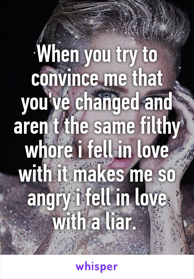 When you try to convince me that you've changed and aren t the same filthy whore i fell in love with it makes me so angry i fell in love with a liar. 