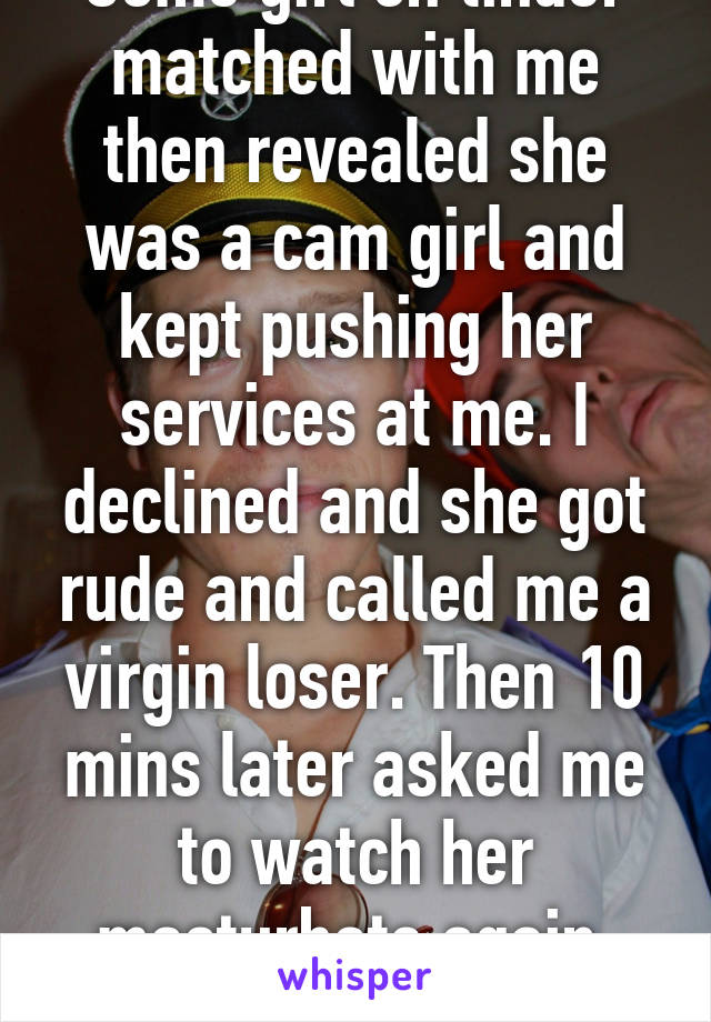 Some girl on tinder matched with me then revealed she was a cam girl and kept pushing her services at me. I declined and she got rude and called me a virgin loser. Then 10 mins later asked me to watch her masturbate again. Fucking sad. 