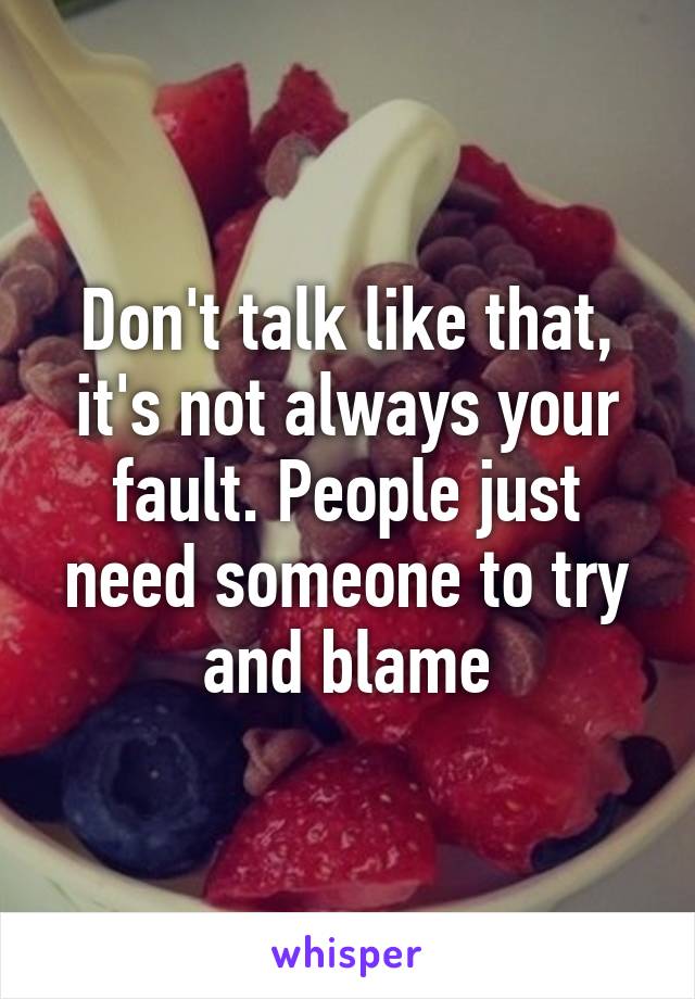 Don't talk like that, it's not always your fault. People just need someone to try and blame