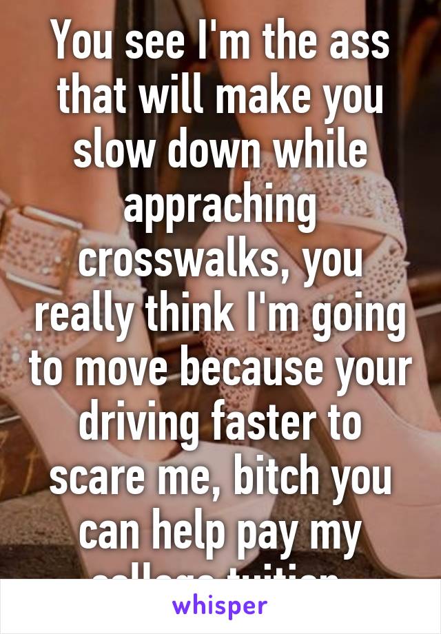 You see I'm the ass that will make you slow down while appraching crosswalks, you really think I'm going to move because your driving faster to scare me, bitch you can help pay my college tuition 