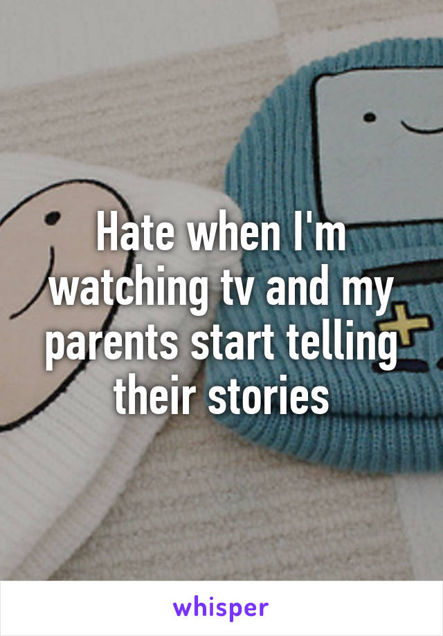 Hate when I'm watching tv and my parents start telling their stories