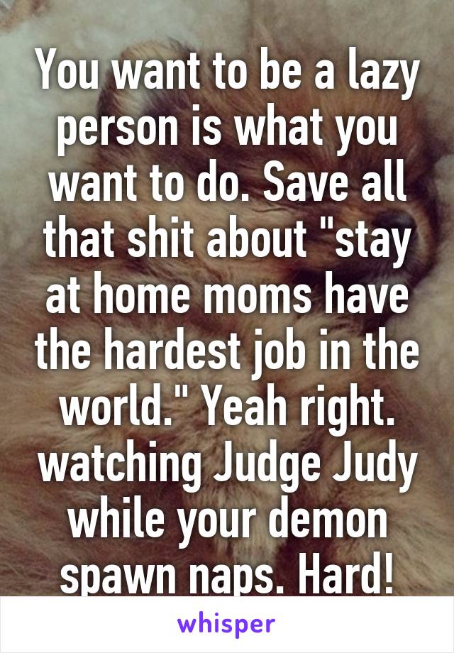 You want to be a lazy person is what you want to do. Save all that shit about "stay at home moms have the hardest job in the world." Yeah right. watching Judge Judy while your demon spawn naps. Hard!