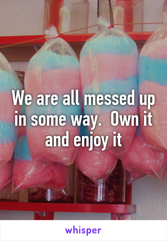 We are all messed up in some way.  Own it and enjoy it