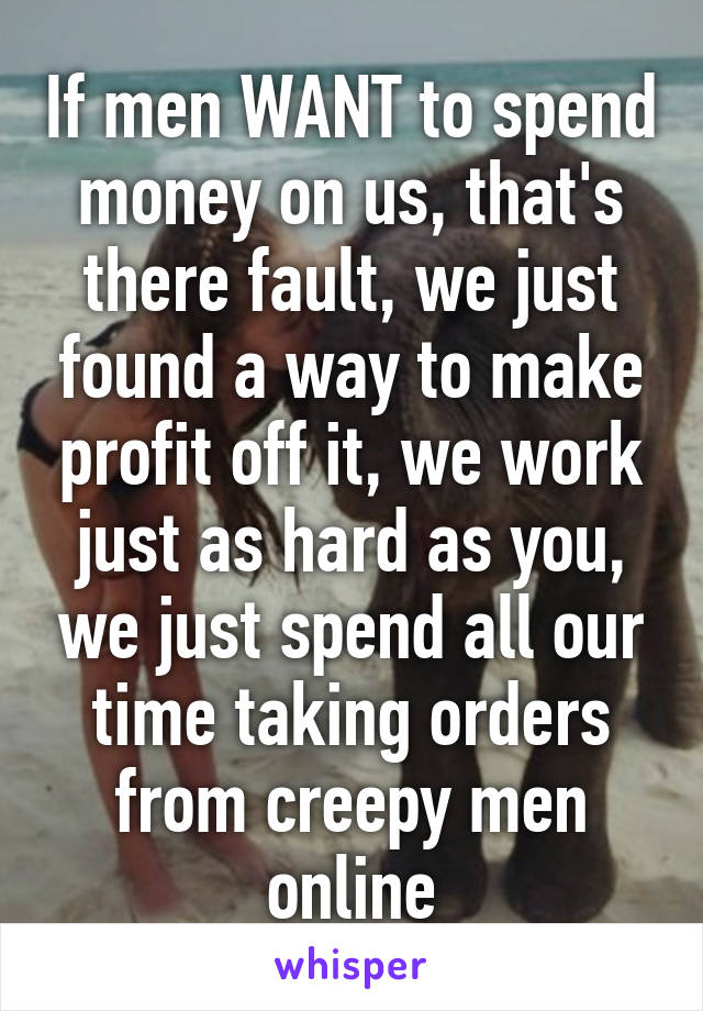 If men WANT to spend money on us, that's there fault, we just found a way to make profit off it, we work just as hard as you, we just spend all our time taking orders from creepy men online