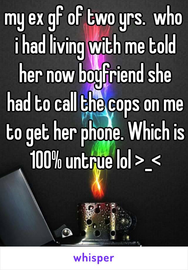 my ex gf of two yrs.  who i had living with me told her now boyfriend she had to call the cops on me to get her phone. Which is 100% untrue lol >_<