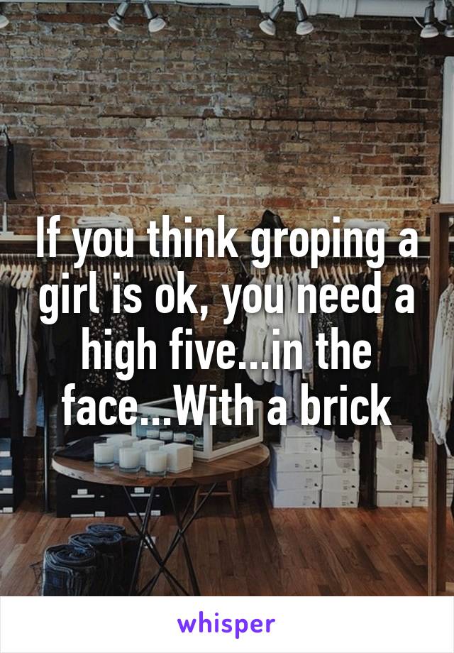 If you think groping a girl is ok, you need a high five...in the face...With a brick