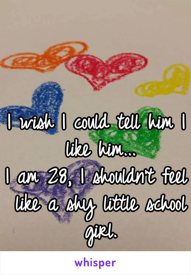 I wish I could tell him I like him...
I am 28, I shouldn't feel like a shy little school girl.