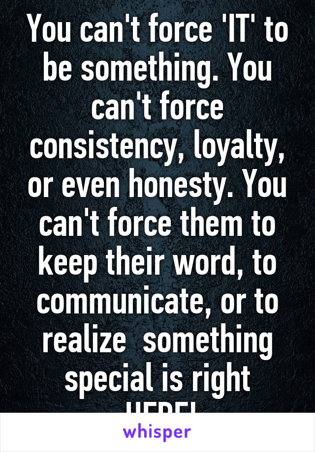 You can't force 'IT' to be something. You can't force consistency, loyalty, or even honesty. You can't force them to keep their word, to communicate, or to realize  something special is right
 HERE!