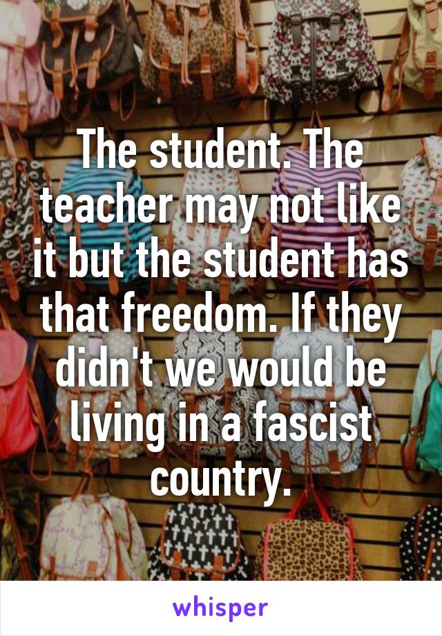 The student. The teacher may not like it but the student has that freedom. If they didn't we would be living in a fascist country.