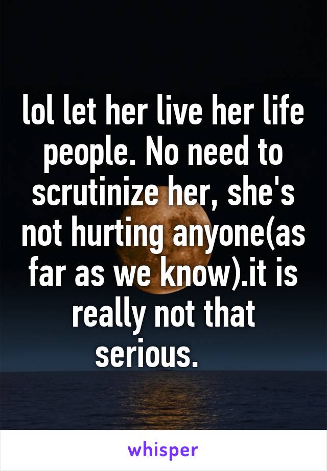 lol let her live her life people. No need to scrutinize her, she's not hurting anyone(as far as we know).it is really not that serious.    