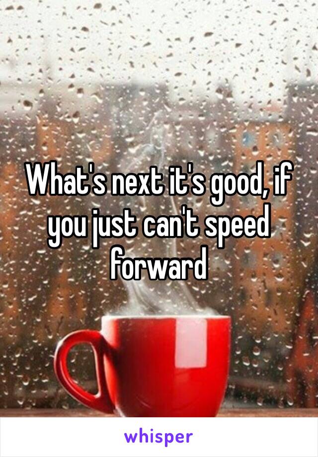 What's next it's good, if you just can't speed forward  