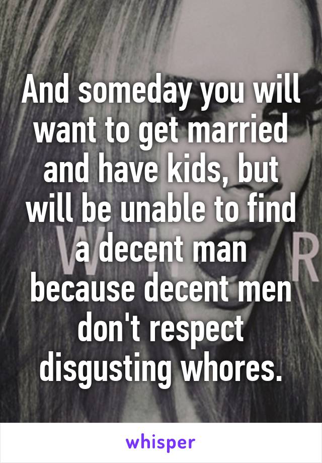 And someday you will want to get married and have kids, but will be unable to find a decent man because decent men don't respect disgusting whores.