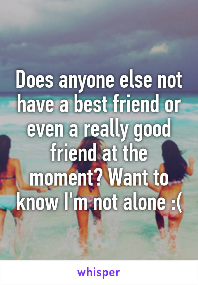 Does anyone else not have a best friend or even a really good friend at the moment? Want to know I'm not alone :(