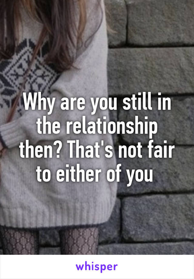 Why are you still in the relationship then? That's not fair to either of you 