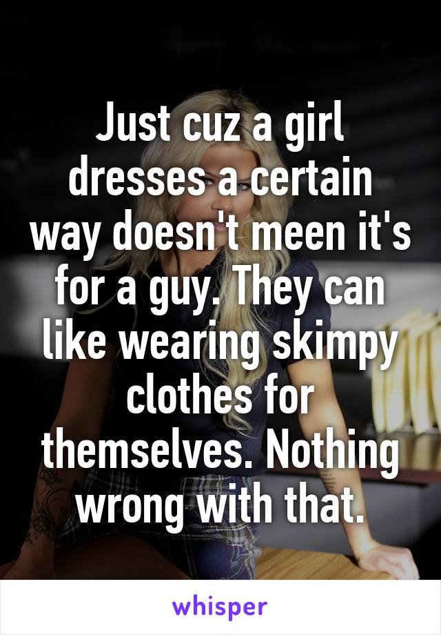 Just cuz a girl dresses a certain way doesn't meen it's for a guy. They can like wearing skimpy clothes for themselves. Nothing wrong with that.