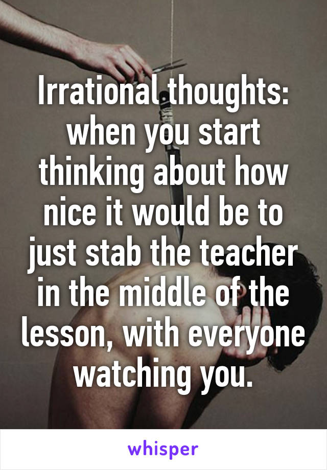 Irrational thoughts: when you start thinking about how nice it would be to just stab the teacher in the middle of the lesson, with everyone watching you.