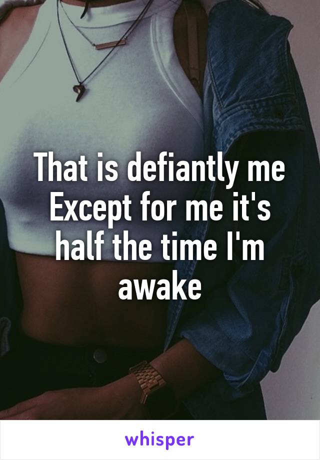 That is defiantly me
Except for me it's half the time I'm awake