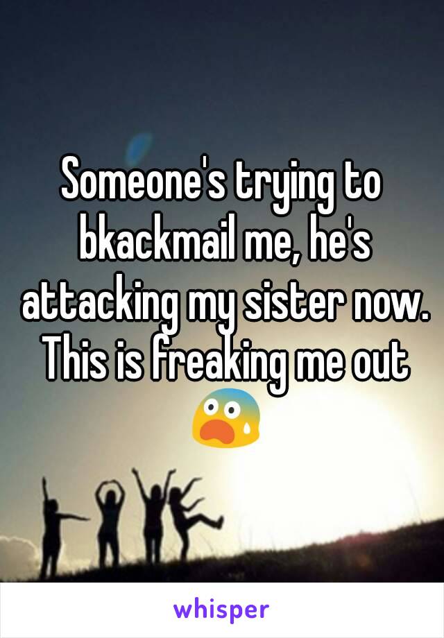 Someone's trying to bkackmail me, he's attacking my sister now. This is freaking me out 😨