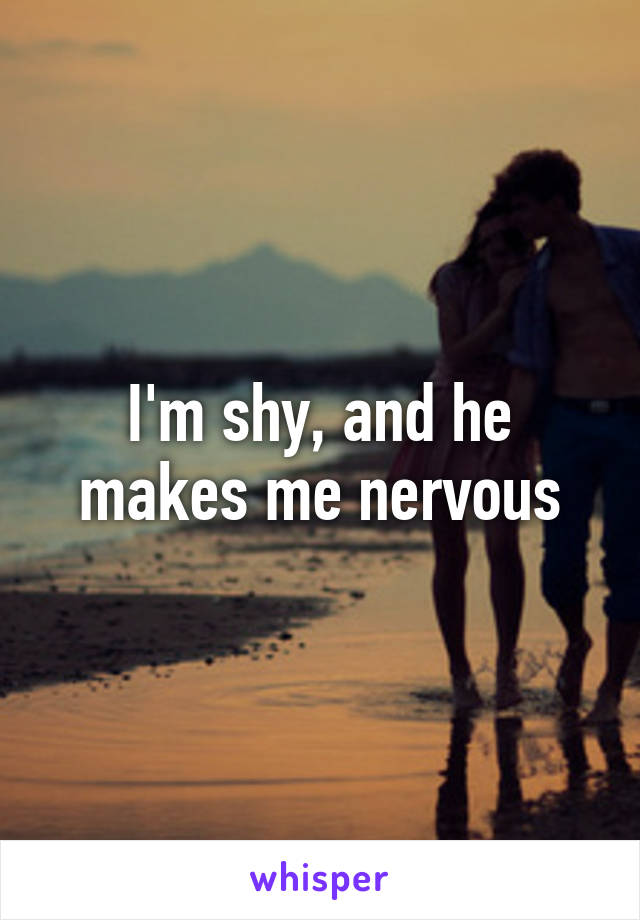 I'm shy, and he makes me nervous