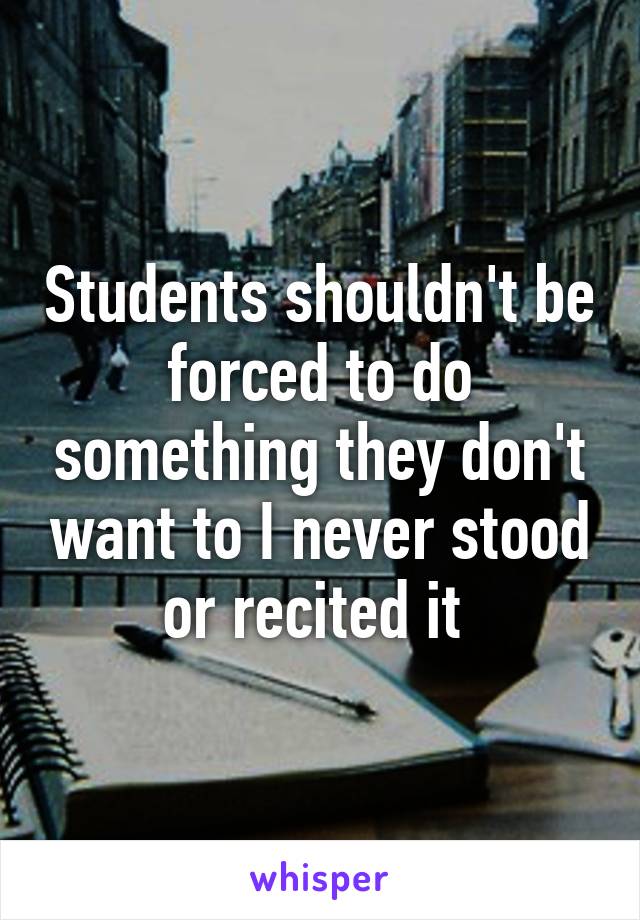 Students shouldn't be forced to do something they don't want to I never stood or recited it 