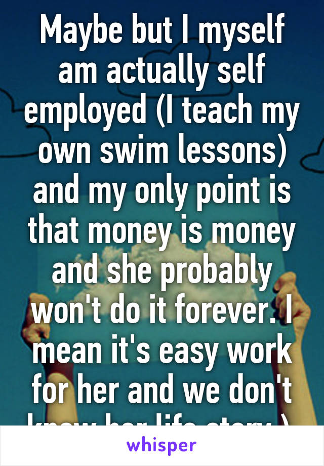 Maybe but I myself am actually self employed (I teach my own swim lessons) and my only point is that money is money and she probably won't do it forever. I mean it's easy work for her and we don't know her life story:) 