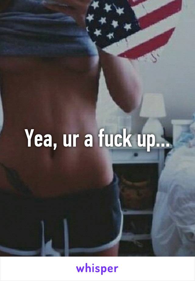 Yea, ur a fuck up...