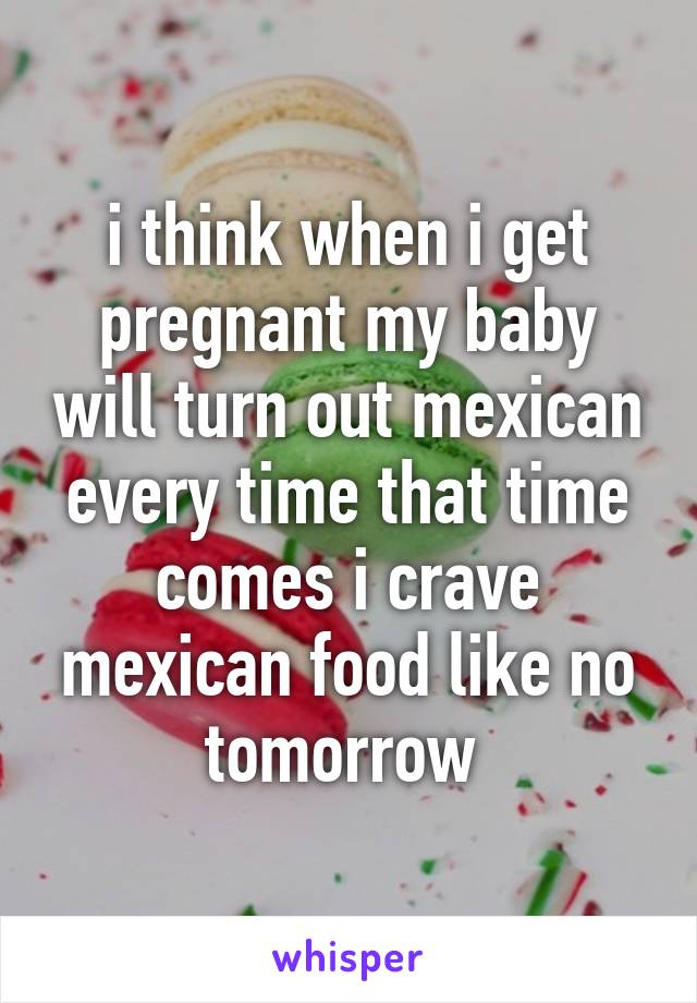 i think when i get pregnant my baby will turn out mexican every time that time comes i crave mexican food like no tomorrow 