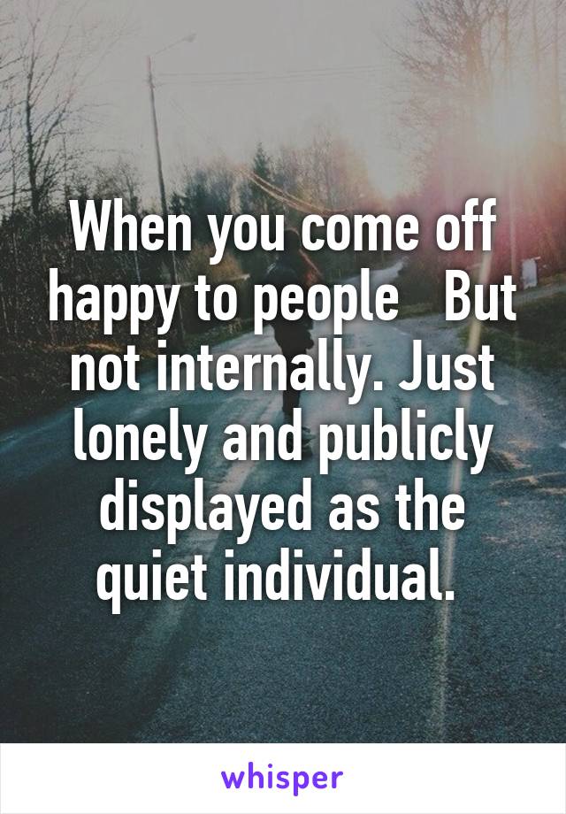 When you come off happy to people   But not internally. Just lonely and publicly displayed as the quiet individual. 