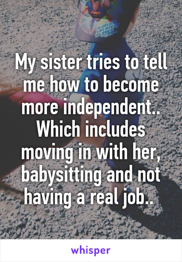 My sister tries to tell me how to become more independent.. Which includes moving in with her, babysitting and not having a real job.. 