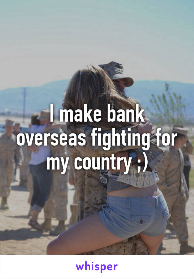 I make bank overseas fighting for my country ;)