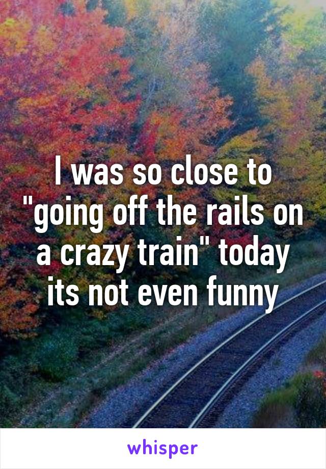 I was so close to "going off the rails on a crazy train" today its not even funny