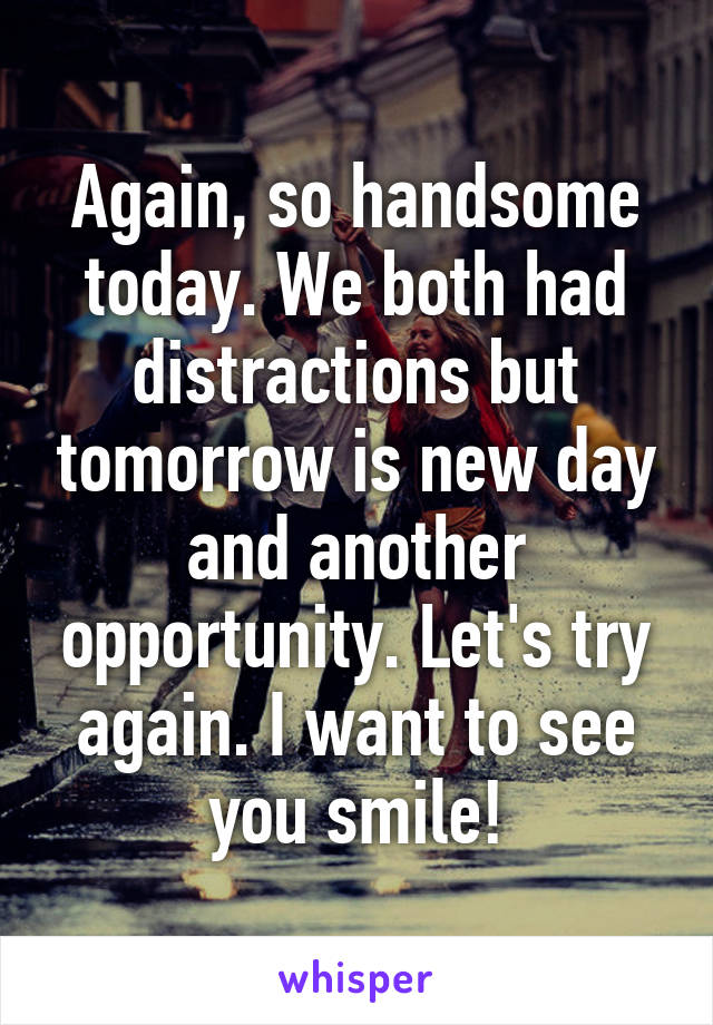 Again, so handsome today. We both had distractions but tomorrow is new day and another opportunity. Let's try again. I want to see you smile!