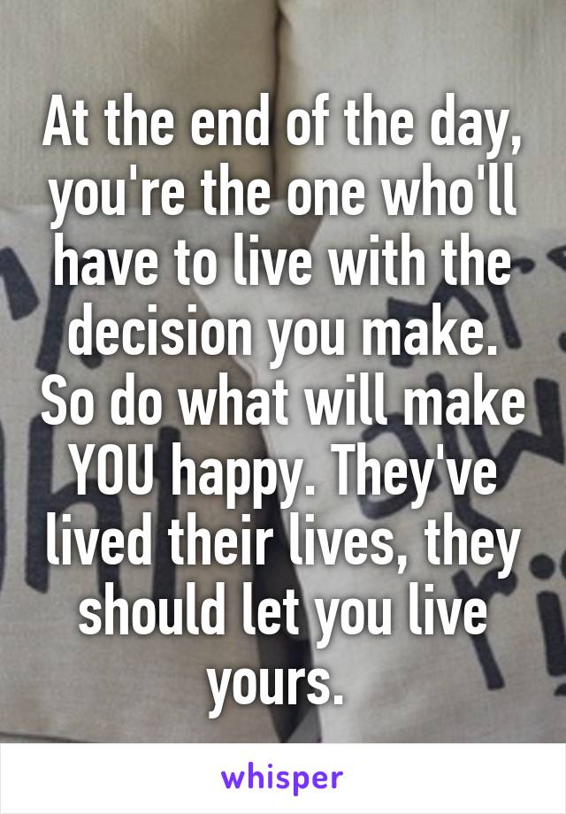 At the end of the day, you're the one who'll have to live with the decision you make. So do what will make YOU happy. They've lived their lives, they should let you live yours. 