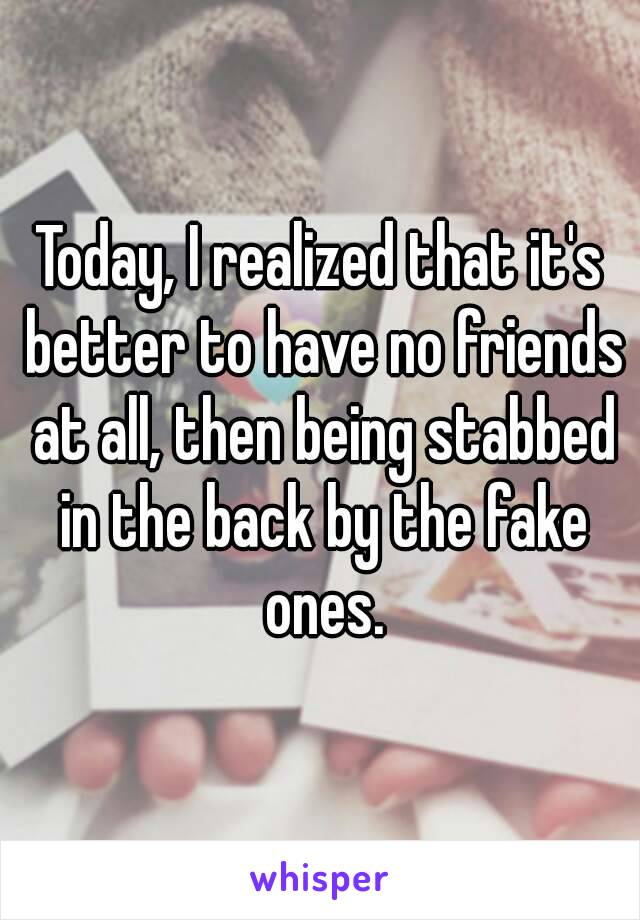 Today, I realized that it's better to have no friends at all, then being stabbed in the back by the fake ones.